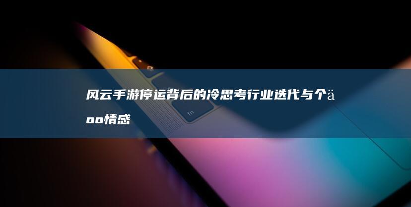 风云手游停运背后的冷思考：行业迭代与个人情感的交汇点